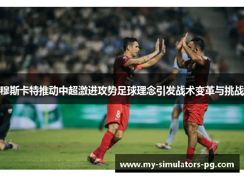 穆斯卡特推动中超激进攻势足球理念引发战术变革与挑战